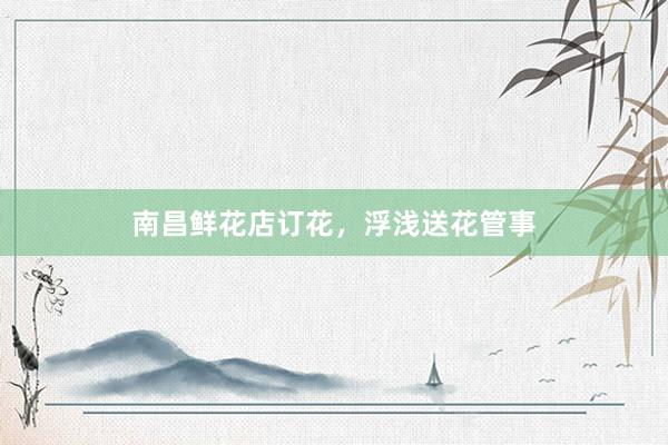 南昌鲜花店订花，浮浅送花管事