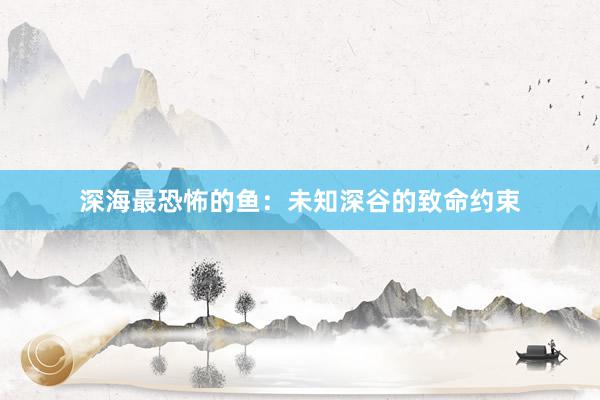 深海最恐怖的鱼：未知深谷的致命约束